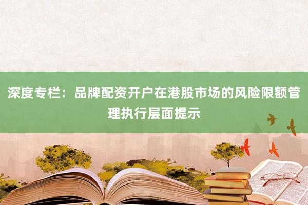 深度专栏：品牌配资开户在港股市场的风险限额管理执行层面提示