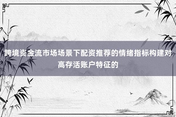 跨境资金流市场场景下配资推荐的情绪指标构建对高存活账户特征的