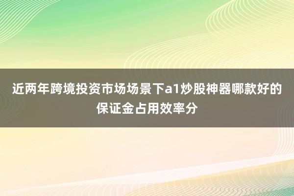 近两年跨境投资市场场景下a1炒股神器哪款好的保证金占用效率分