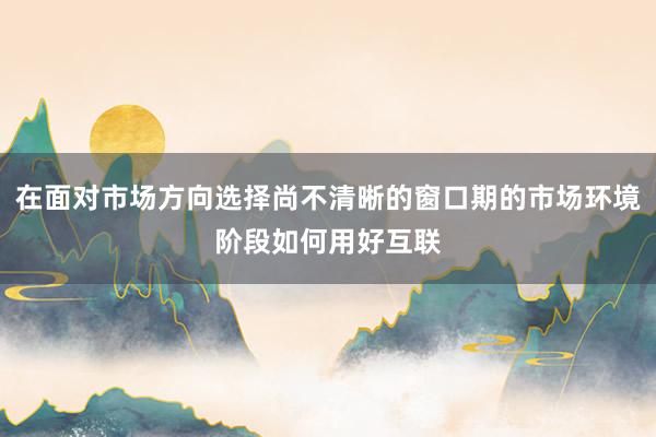 在面对市场方向选择尚不清晰的窗口期的市场环境阶段如何用好互联