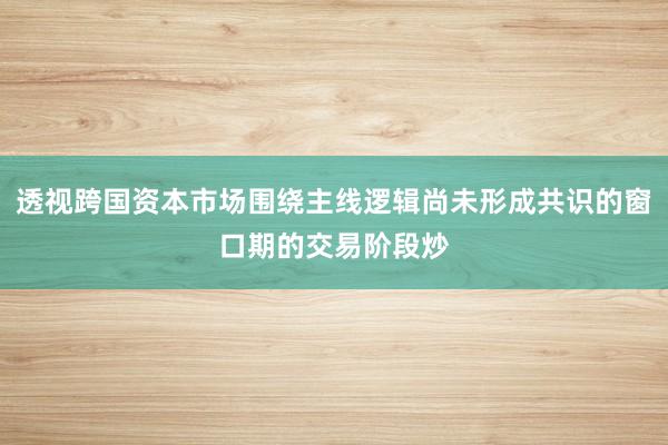 透视跨国资本市场围绕主线逻辑尚未形成共识的窗口期的交易阶段炒