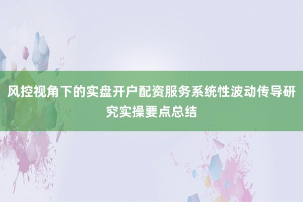 风控视角下的实盘开户配资服务系统性波动传导研究实操要点总结