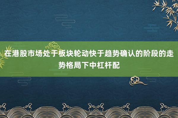 在港股市场处于板块轮动快于趋势确认的阶段的走势格局下中杠杆配
