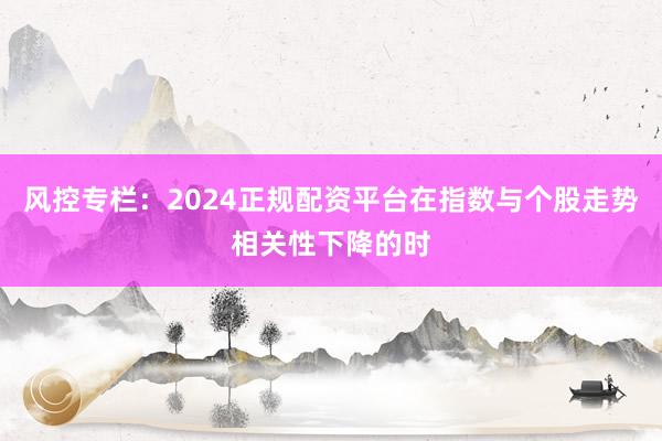 风控专栏：2024正规配资平台在指数与个股走势相关性下降的时