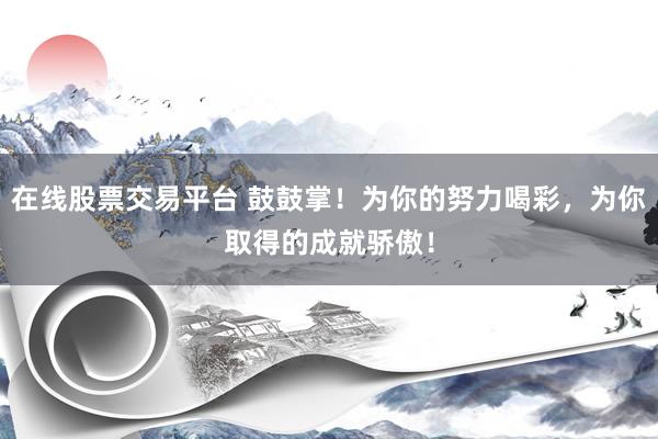 在线股票交易平台 鼓鼓掌！为你的努力喝彩，为你取得的成就骄傲！
