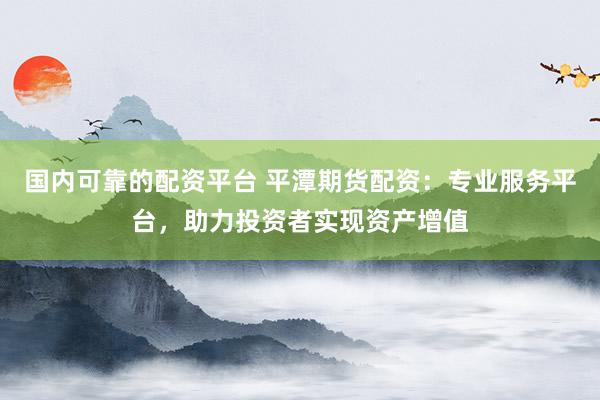 国内可靠的配资平台 平潭期货配资：专业服务平台，助力投资者实现资产增值