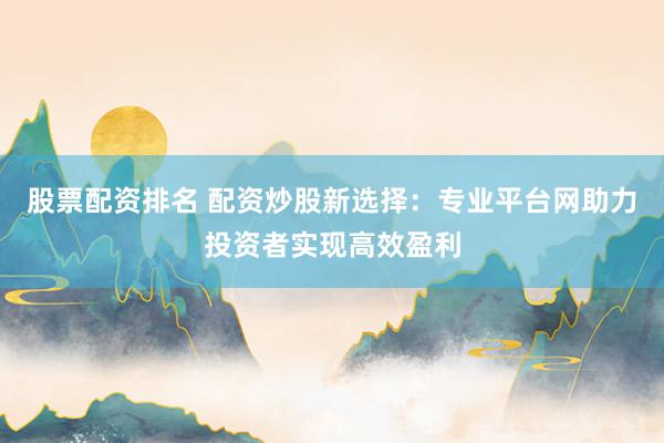 股票配资排名 配资炒股新选择：专业平台网助力投资者实现高效盈利