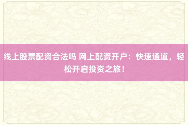 线上股票配资合法吗 网上配资开户：快速通道，轻松开启投资之旅！