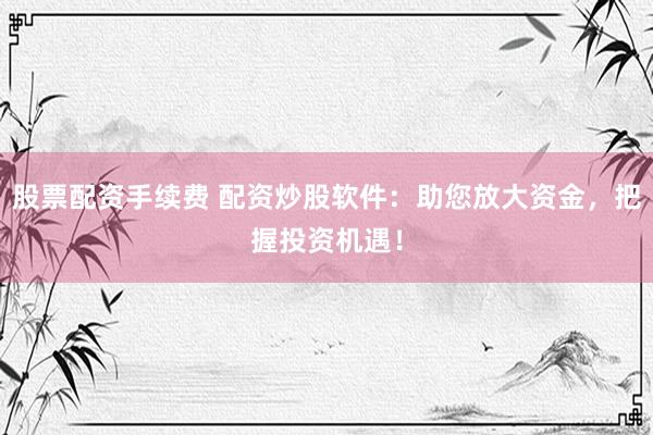 股票配资手续费 配资炒股软件：助您放大资金，把握投资机遇！