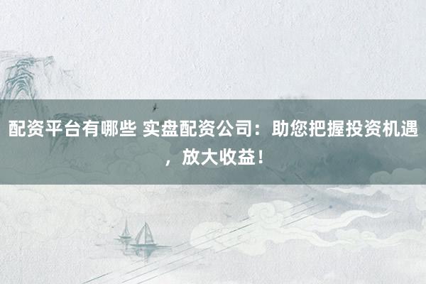 配资平台有哪些 实盘配资公司：助您把握投资机遇，放大收益！