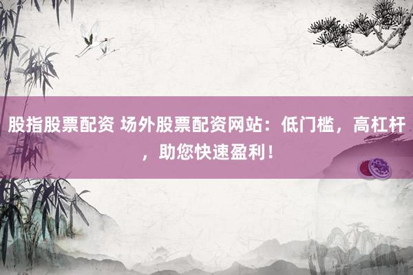 股指股票配资 场外股票配资网站：低门槛，高杠杆，助您快速盈利！
