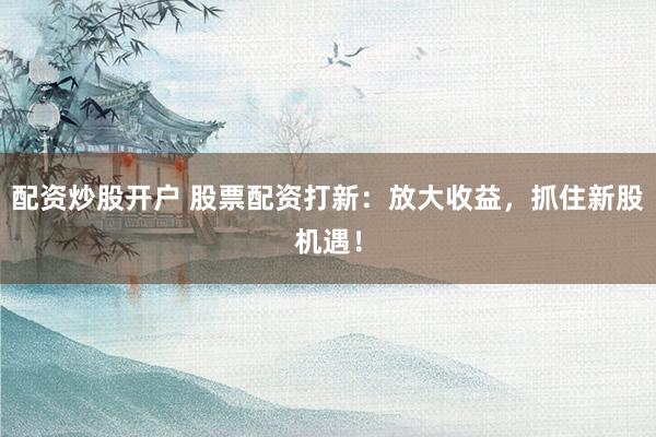 配资炒股开户 股票配资打新：放大收益，抓住新股机遇！