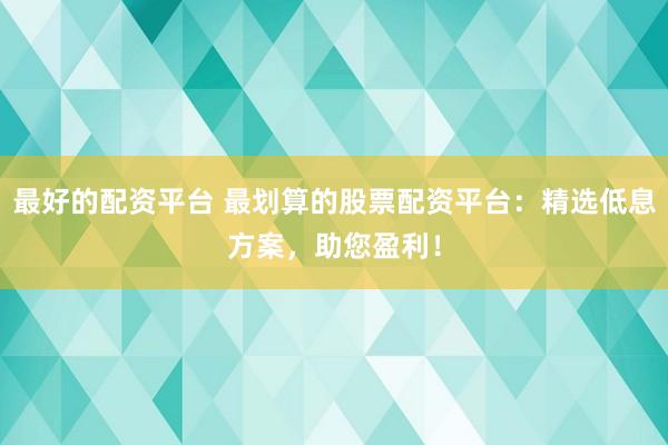 最好的配资平台 最划算的股票配资平台：精选低息方案，助您盈利！