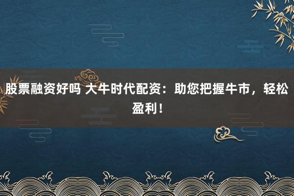 股票融资好吗 大牛时代配资：助您把握牛市，轻松盈利！