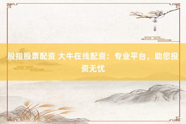 股指股票配资 大牛在线配资：专业平台，助您投资无忧