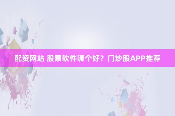 配资网站 股票软件哪个好？门炒股APP推荐