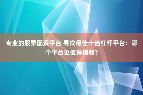 专业的股票配资平台 寻找最佳十倍杠杆平台：哪个平台更值得信赖？