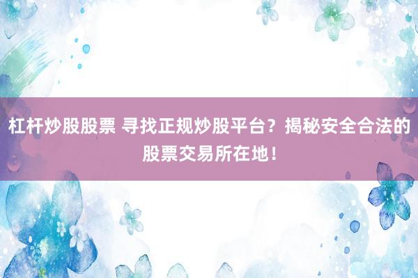 杠杆炒股股票 寻找正规炒股平台？揭秘安全合法的股票交易所在地！