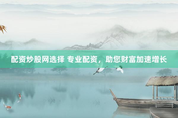配资炒股网选择 专业配资，助您财富加速增长