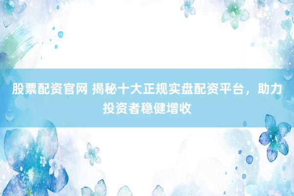 股票配资官网 揭秘十大正规实盘配资平台，助力投资者稳健增收