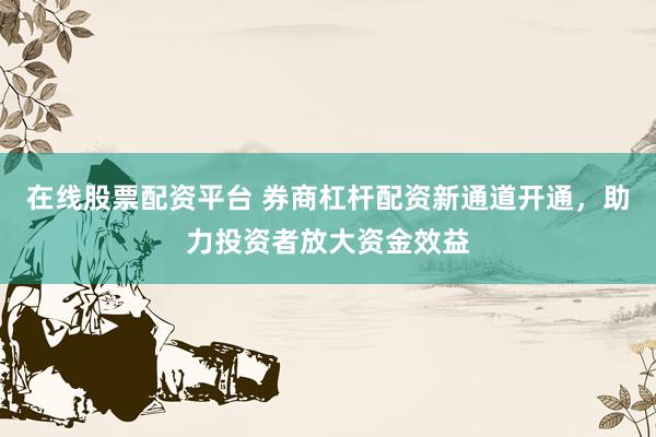 在线股票配资平台 券商杠杆配资新通道开通，助力投资者放大资金效益