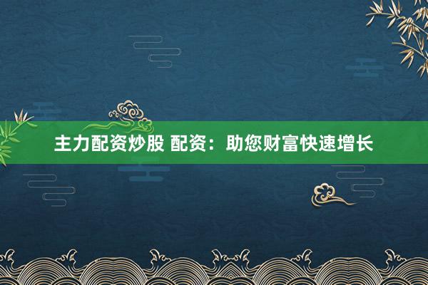 主力配资炒股 配资：助您财富快速增长