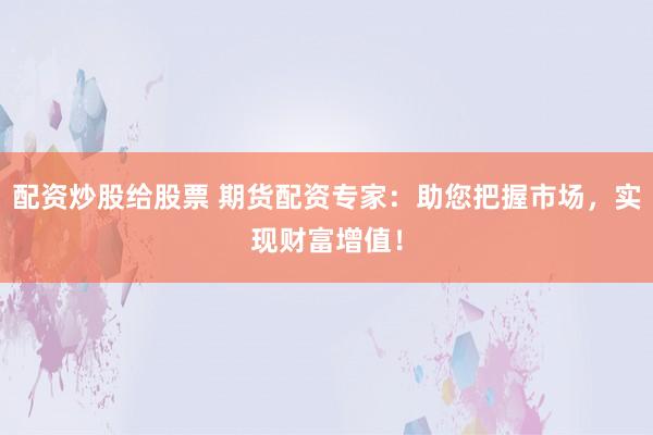 配资炒股给股票 期货配资专家：助您把握市场，实现财富增值！