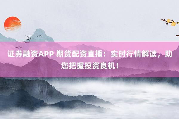 证券融资APP 期货配资直播：实时行情解读，助您把握投资良机！