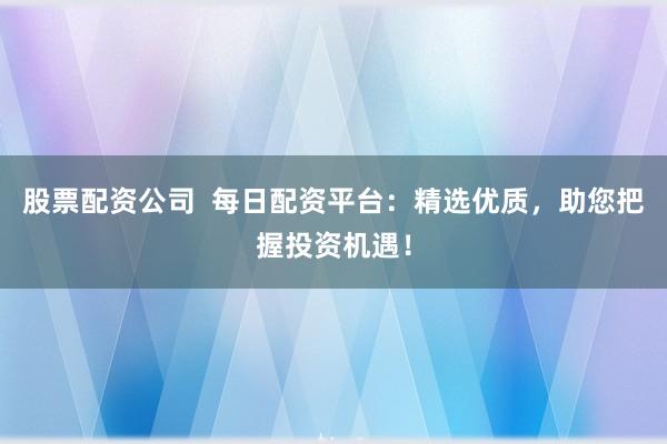 股票配资公司  每日配资平台：精选优质，助您把握投资机遇！