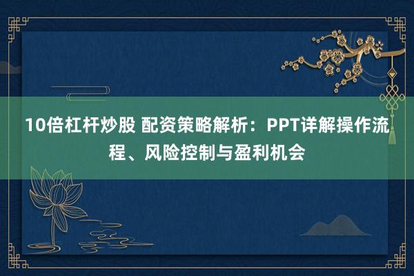 10倍杠杆炒股 配资策略解析：PPT详解操作流程、风险控制与盈利机会