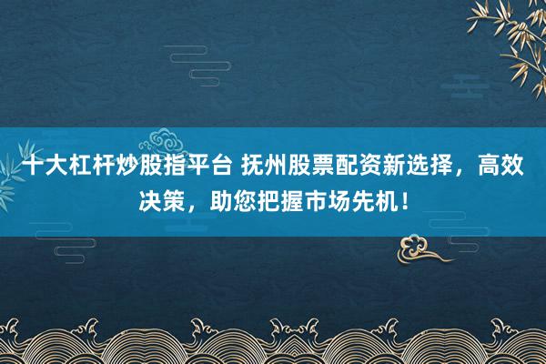 十大杠杆炒股指平台 抚州股票配资新选择，高效决策，助您把握市场先机！