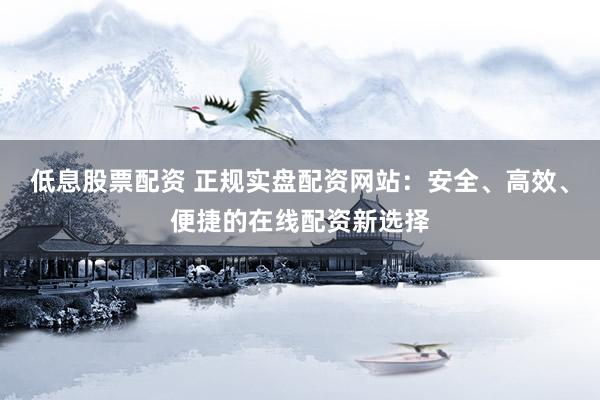 低息股票配资 正规实盘配资网站：安全、高效、便捷的在线配资新选择