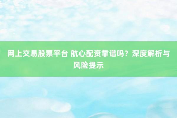 网上交易股票平台 航心配资靠谱吗?深度解析与风险提示
