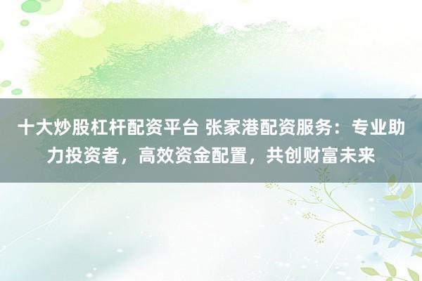 十大炒股杠杆配资平台 张家港配资服务：专业助力投资者，高效资金配置，共创财富未来