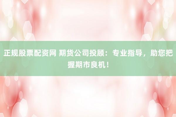 正规股票配资网 期货公司投顾：专业指导，助您把握期市良机！
