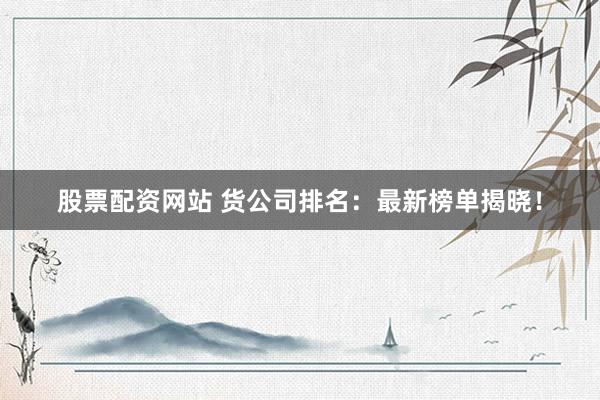 股票配资网站 货公司排名：最新榜单揭晓！