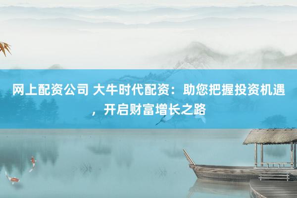 网上配资公司 大牛时代配资：助您把握投资机遇，开启财富增长之路