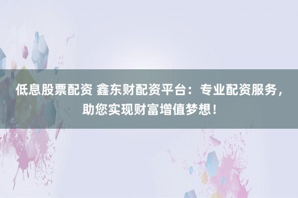 低息股票配资 鑫东财配资平台：专业配资服务，助您实现财富增值梦想！