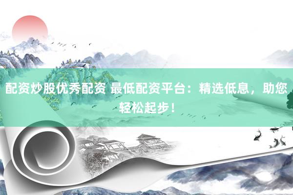 配资炒股优秀配资 最低配资平台：精选低息，助您轻松起步！
