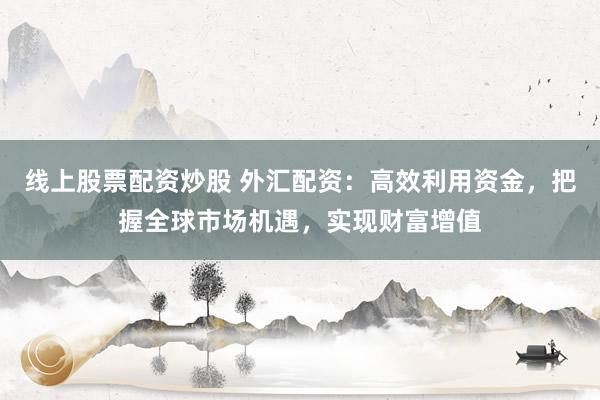 线上股票配资炒股 外汇配资:高效利用资金,把握全球市场机遇,实现财富增值