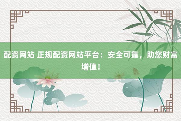 配资网站 正规配资网站平台：安全可靠，助您财富增值！