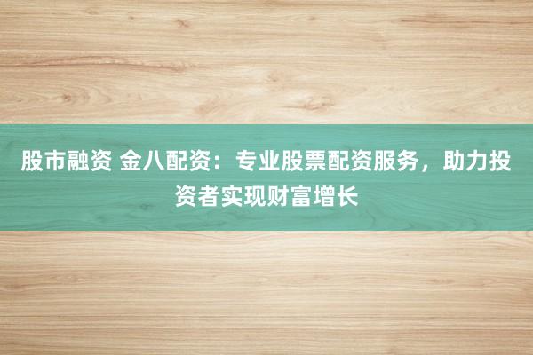 股市融资 金八配资：专业股票配资服务，助力投资者实现财富增长
