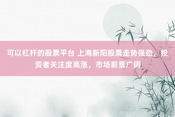 可以杠杆的股票平台 上海新阳股票走势强劲，投资者关注度高涨，市场前景广阔