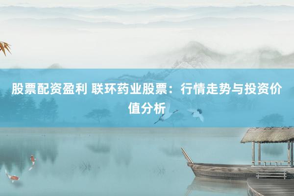 股票配资盈利 联环药业股票：行情走势与投资价值分析