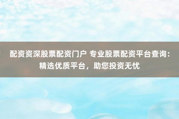 配资资深股票配资门户 专业股票配资平台查询：精选优质平台，助您投资无忧