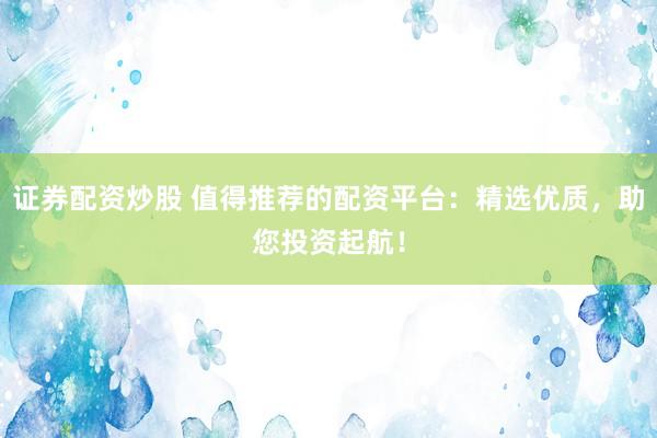 证券配资炒股 值得推荐的配资平台：精选优质，助您投资起航！