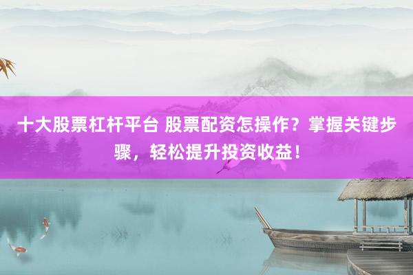 十大股票杠杆平台 股票配资怎操作？掌握关键步骤，轻松提升投资收益！