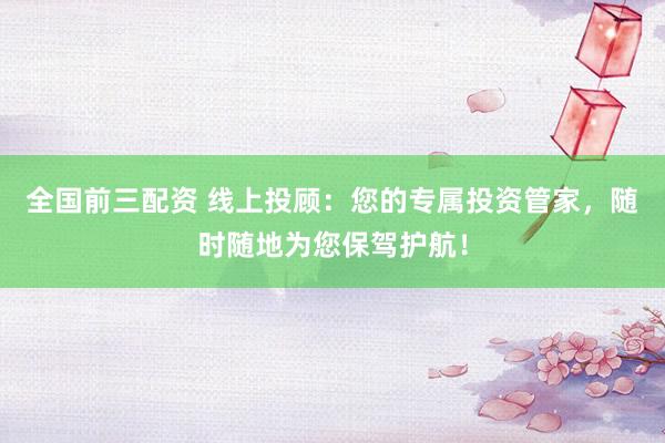全国前三配资 线上投顾：您的专属投资管家，随时随地为您保驾护航！