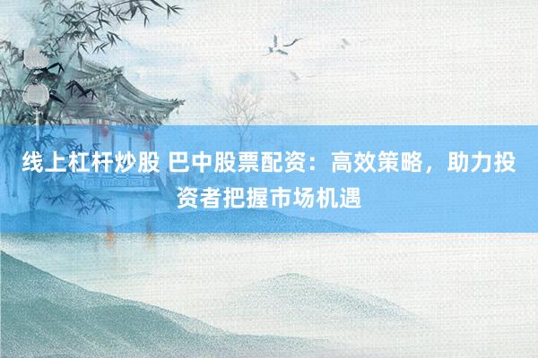 线上杠杆炒股 巴中股票配资：高效策略，助力投资者把握市场机遇