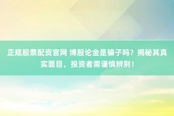 正规股票配资官网 博股论金是骗子吗？揭秘其真实面目，投资者需谨慎辨别！